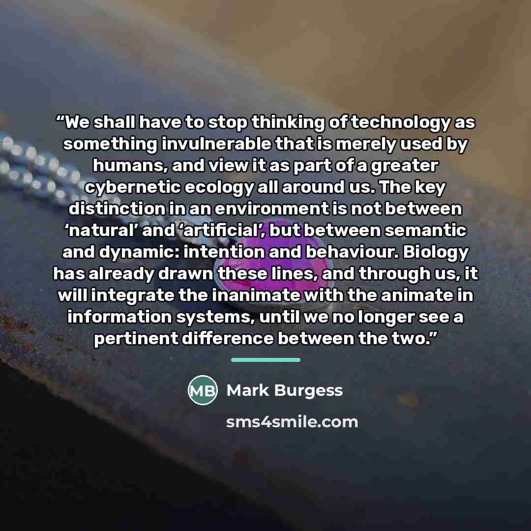 “We shall have to stop thinking of technology as something invulnerable that is merely used by humans, and view it as part of a greater cybernetic ecology all around us. The key distinction in an environment is not between ‘natural’ and ‘artificial’, but between semantic and dynamic: intention and…” quote by Mark Burgess