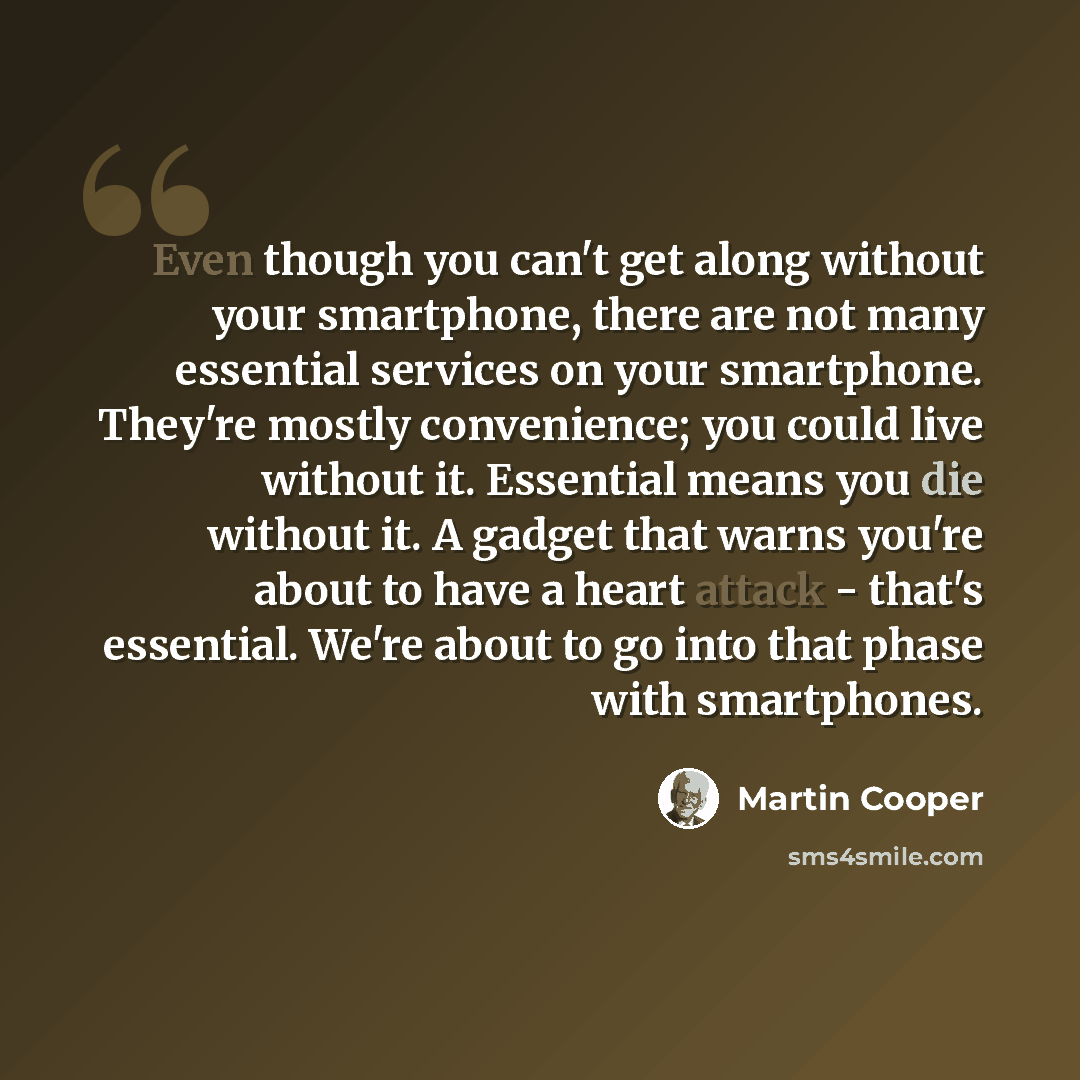 “Even though you can't get along without your smartphone, there are not many essential services on your smartphone. They're mostly convenience; you could live without it. Essential means you die without it. A gadget that warns you're about to have a heart attack - that's essential. We're about to…” quote by Martin Cooper
