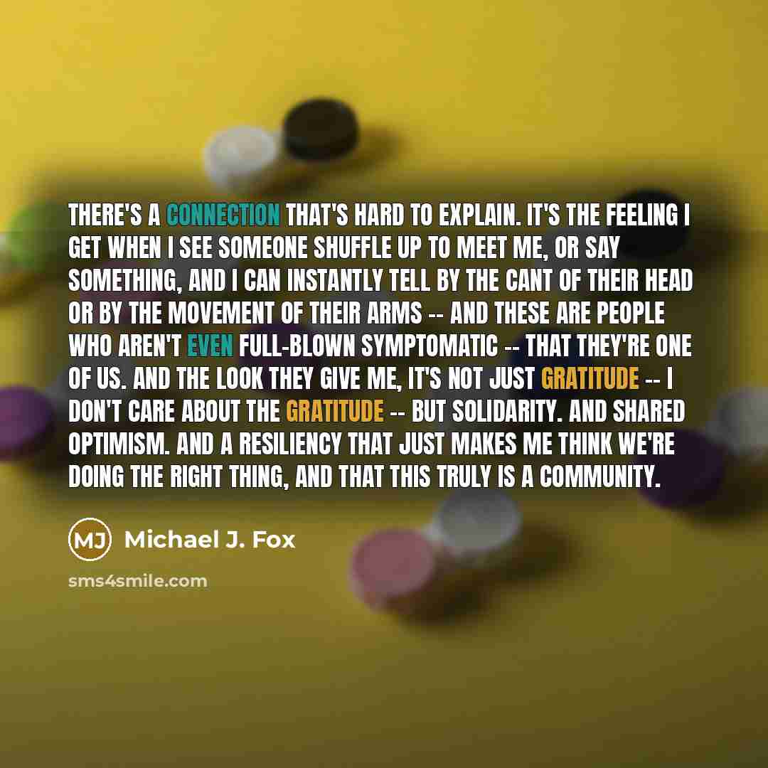 “There's a connection that's hard to explain. It's the feeling I get when I see someone shuffle up to meet me, or say something, and I can instantly tell by the cant of their head or by the movement of their arms -- and these are people who aren't even full-blown symptomatic -- that they're one of…” quote by Michael J. Fox