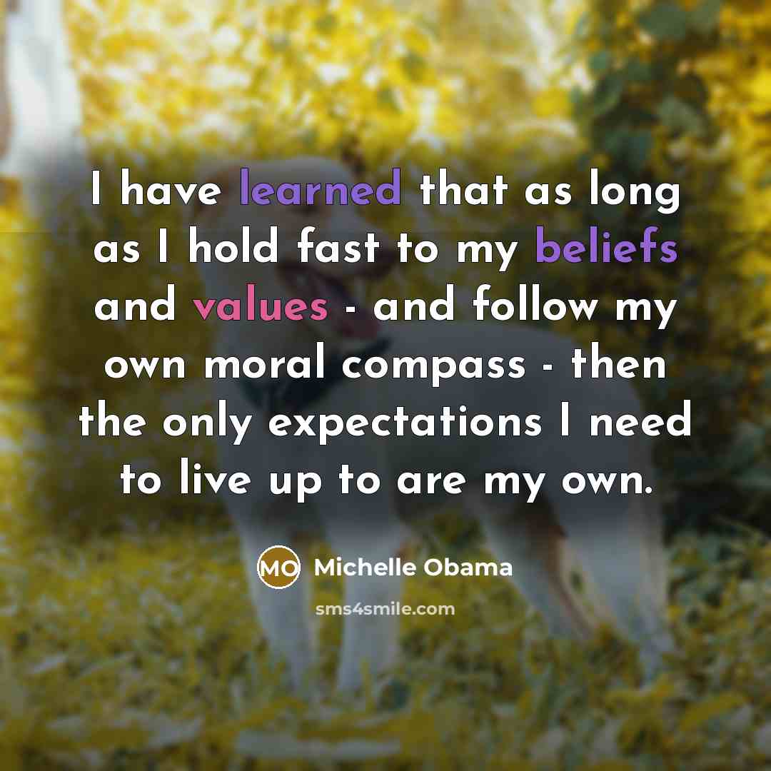 “I have learned that as long as I hold fast to my beliefs and values - and follow my own moral compass - then the only expectations I need to live up to are my own.” quote by Michelle Obama