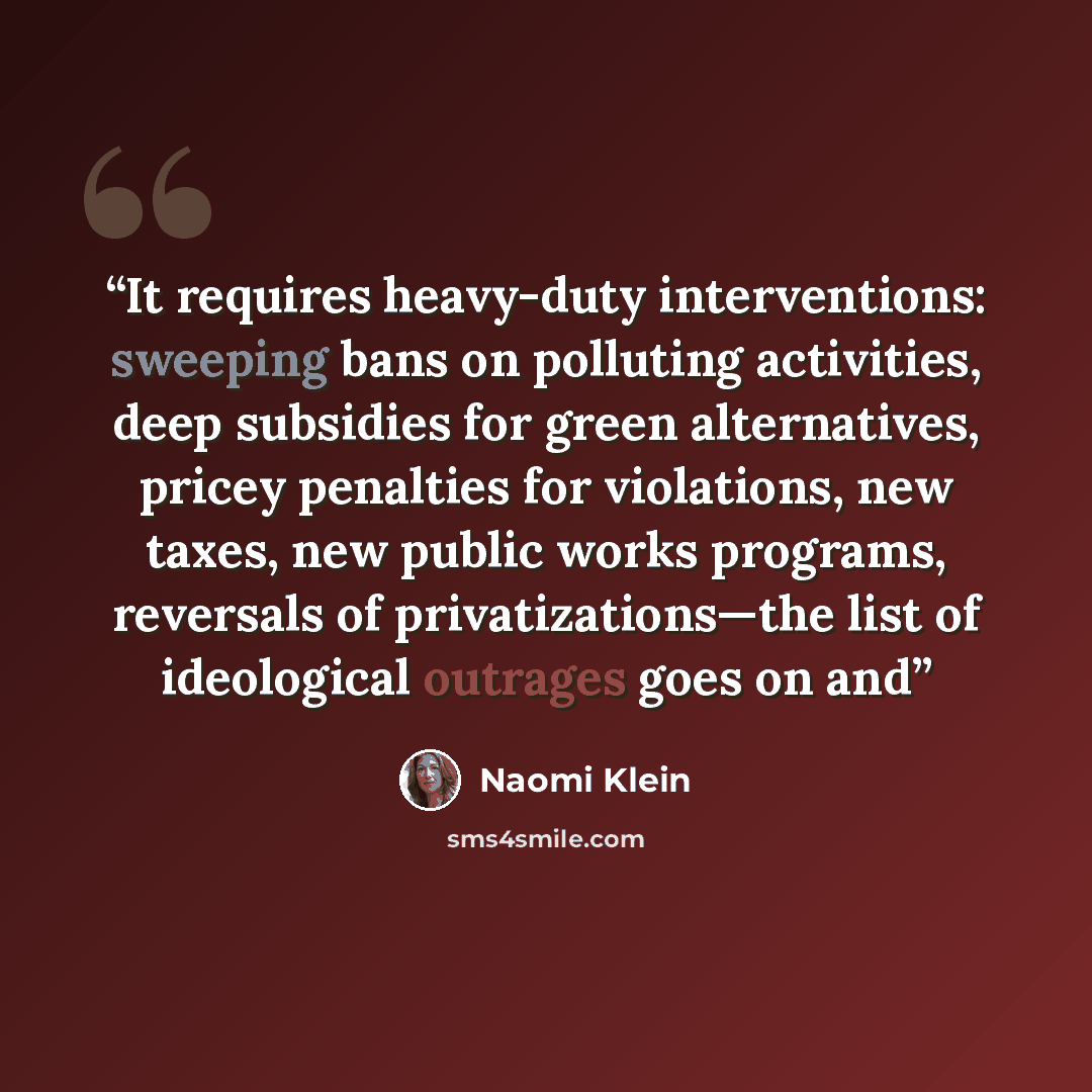 “It requires heavy-duty interventions: sweeping bans on polluting activities, deep subsidies for green alternatives, pricey penalties for violations, new taxes, new public works programs, reversals of privatizations—the list of ideological outrages goes on and” quote by Naomi Klein