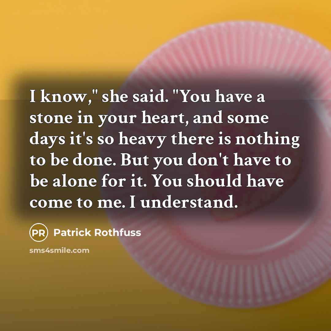 “I know," she said. "You have a stone in your heart, and some days it's so heavy there is nothing to be done. But you don't have to be alone for it. You should have come to me. I understand.” quote by Patrick Rothfuss