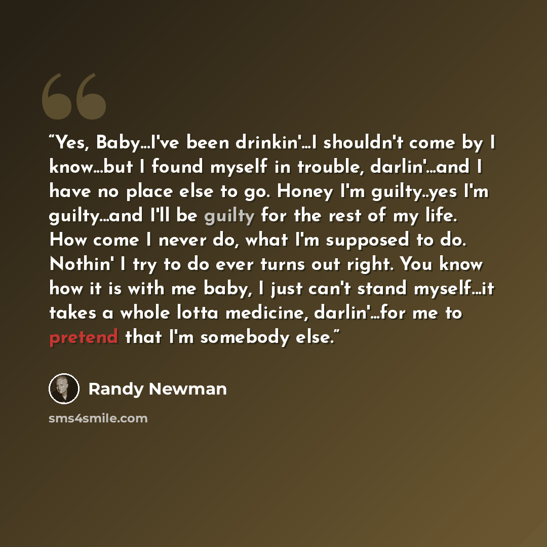 “Yes, Baby...I've been drinkin'...I shouldn't come by I know...but I found myself in trouble, darlin'...and I have no place else to go. Honey I'm guilty..yes I'm guilty...and I'll be guilty for the rest of my life. How come I never do, what I'm supposed to do. Nothin' I try to do ever turns out…” quote by Randy Newman