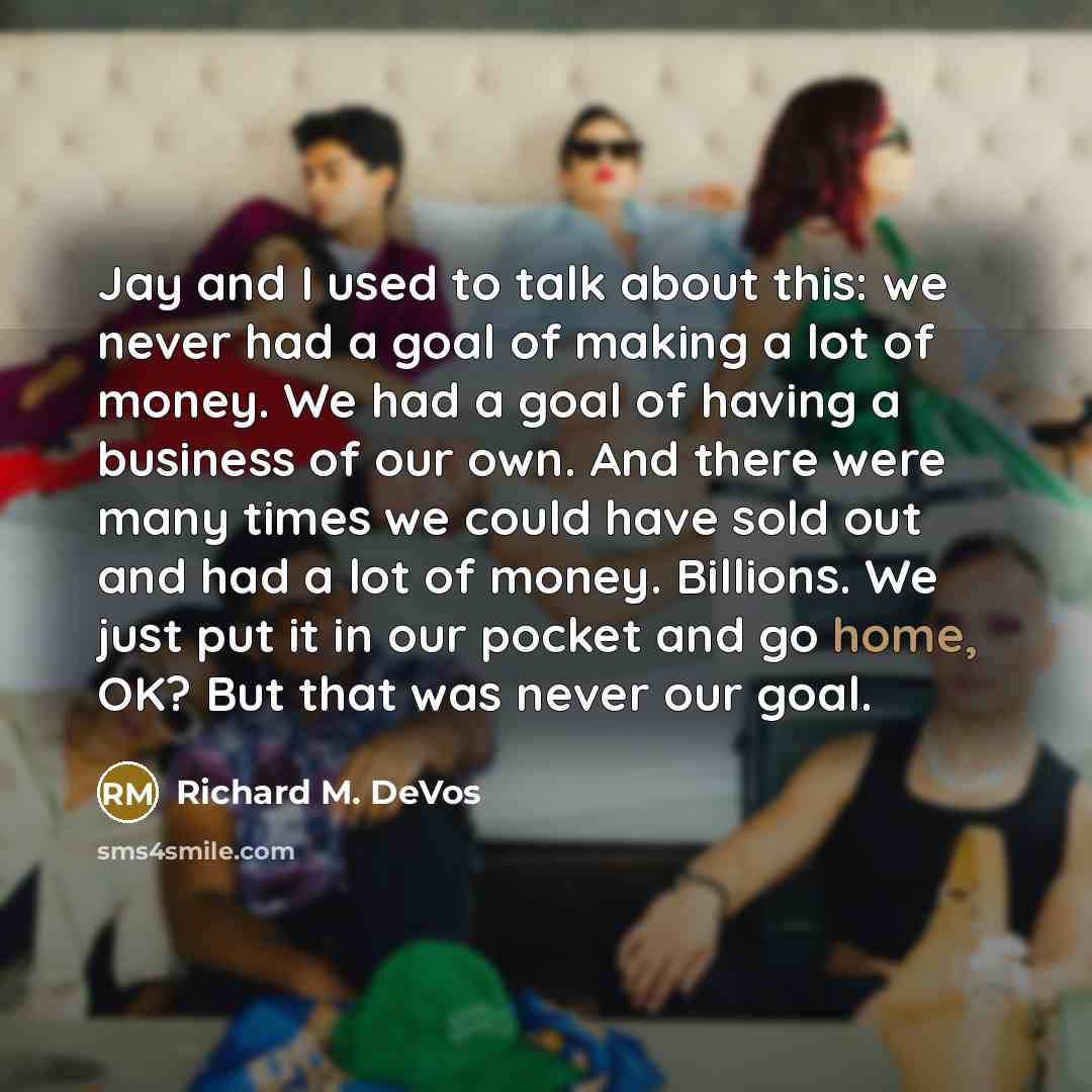 “Jay and I used to talk about this: we never had a goal of making a lot of money. We had a goal of having a business of our own. And there were many times we could have sold out and had a lot of money. Billions. We just put it in our pocket and go home, OK? But that was never our goal.” quote by Richard M. DeVos