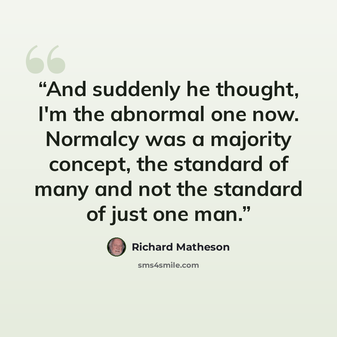 “And suddenly he thought, I'm the abnormal one now. Normalcy was a majority concept, the standard of many and not the standard of just one man.” quote by Richard Matheson