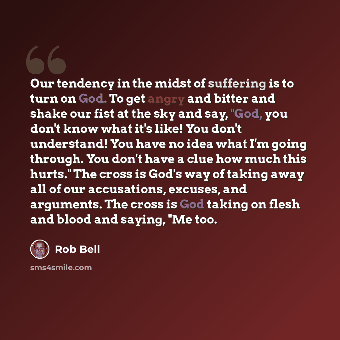 “Our tendency in the midst of suffering is to turn on God. To get angry and bitter and shake our fist at the sky and say, "God, you don't know what it's like! You don't understand! You have no idea what I'm going through. You don't have a clue how much this hurts." The cross is God's way of taking…” quote by Rob Bell