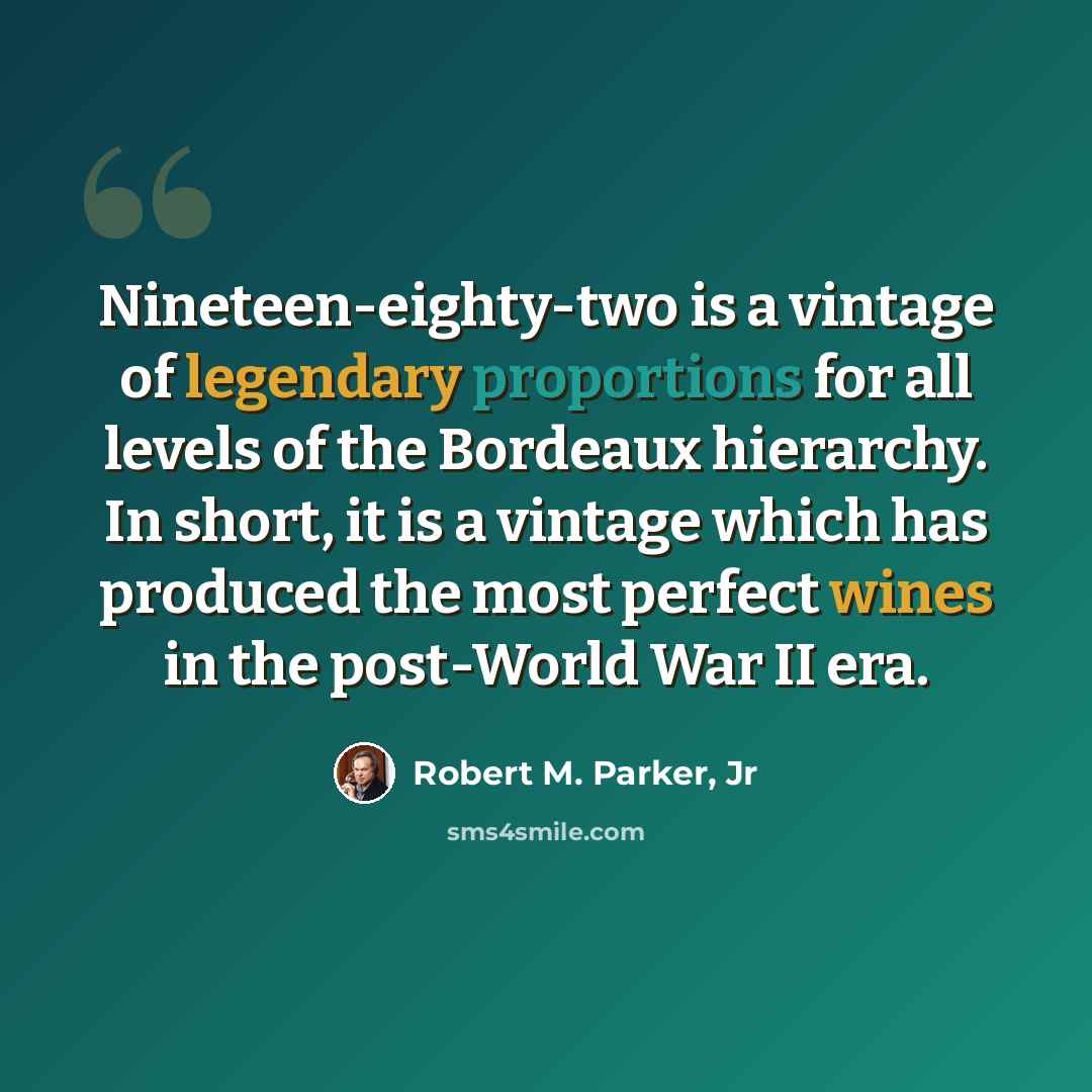 “Nineteen-eighty-two is a vintage of legendary proportions for all levels of the Bordeaux hierarchy. In short, it is a vintage which has produced the most perfect wines in the post-World War II era.” quote by Robert M. Parker, Jr