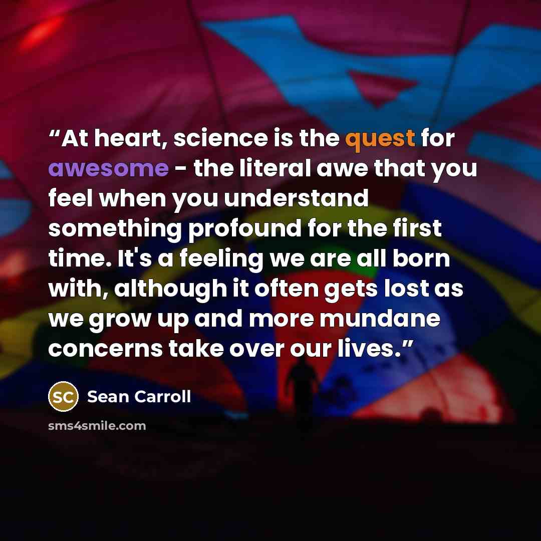 “At heart, science is the quest for awesome - the literal awe that you feel when you understand something profound for the first time. It's a feeling we are all born with, although it often gets lost as we grow up and more mundane concerns take over our lives.” quote by Sean Carroll