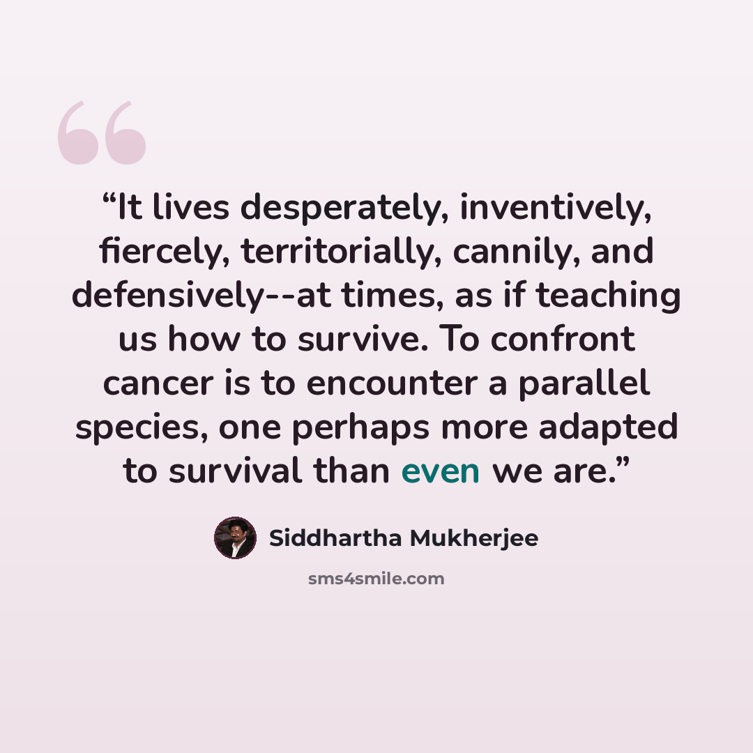 “It lives desperately, inventively, fiercely, territorially, cannily, and defensively--at times, as if teaching us how to survive. To confront cancer is to encounter a parallel species, one perhaps more adapted to survival than even we are.” quote by Siddhartha Mukherjee