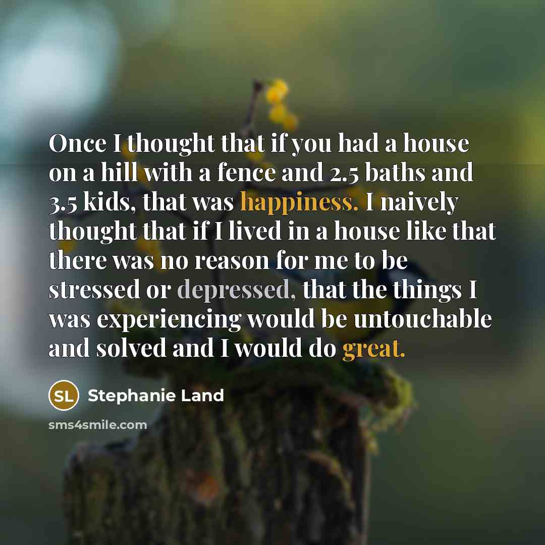 “Once I thought that if you had a house on a hill with a fence and 2.5 baths and 3.5 kids, that was happiness. I naively thought that if I lived in a house like that there was no reason for me to be stressed or depressed, that the things I was experiencing would be untouchable and solved and I…” quote by Stephanie Land