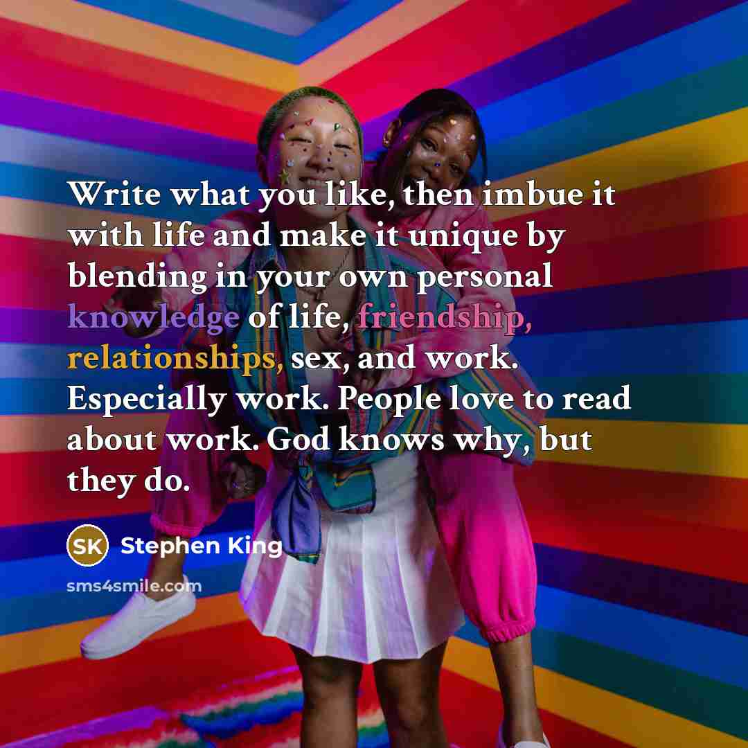 “Write what you like, then imbue it with life and make it unique by blending in your own personal knowledge of life, friendship, relationships, sex, and work. Especially work. People love to read about work. God knows why, but they do.” quote by Stephen King