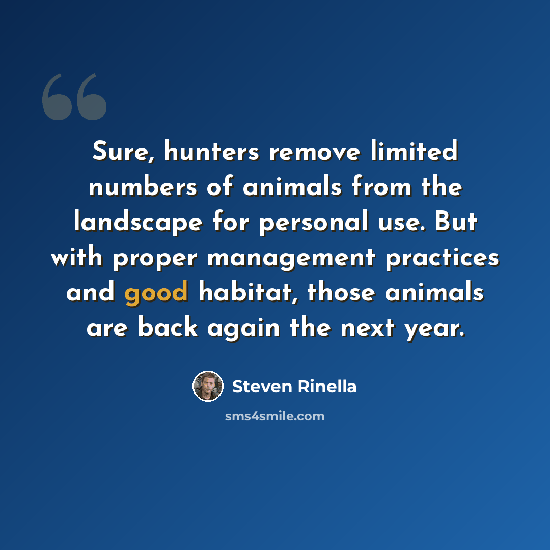 “Sure, hunters remove limited numbers of animals from the landscape for personal use. But with proper management practices and good habitat, those animals are back again the next year.” quote by Steven Rinella