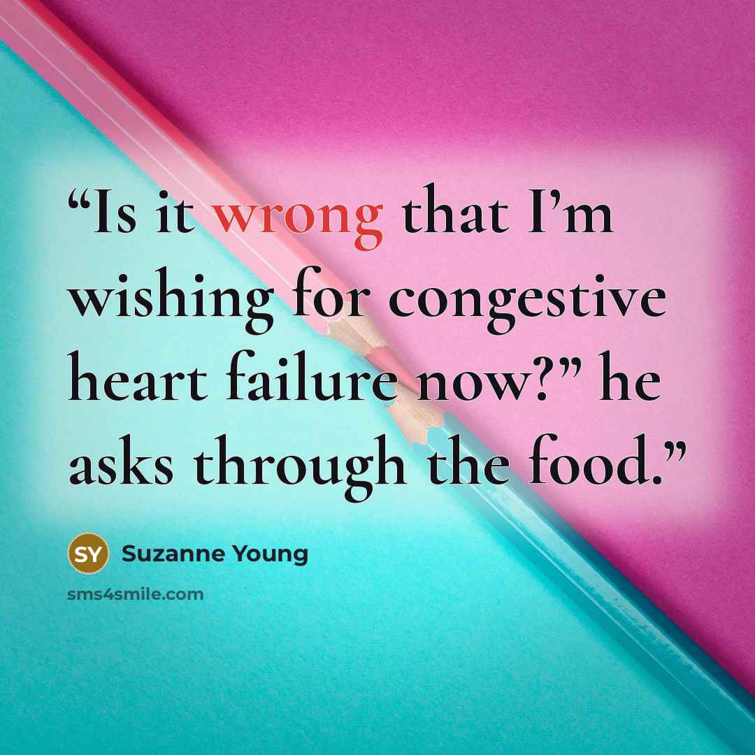 “Is it wrong that I’m wishing for congestive heart failure now?” he asks through the food.” quote by Suzanne Young