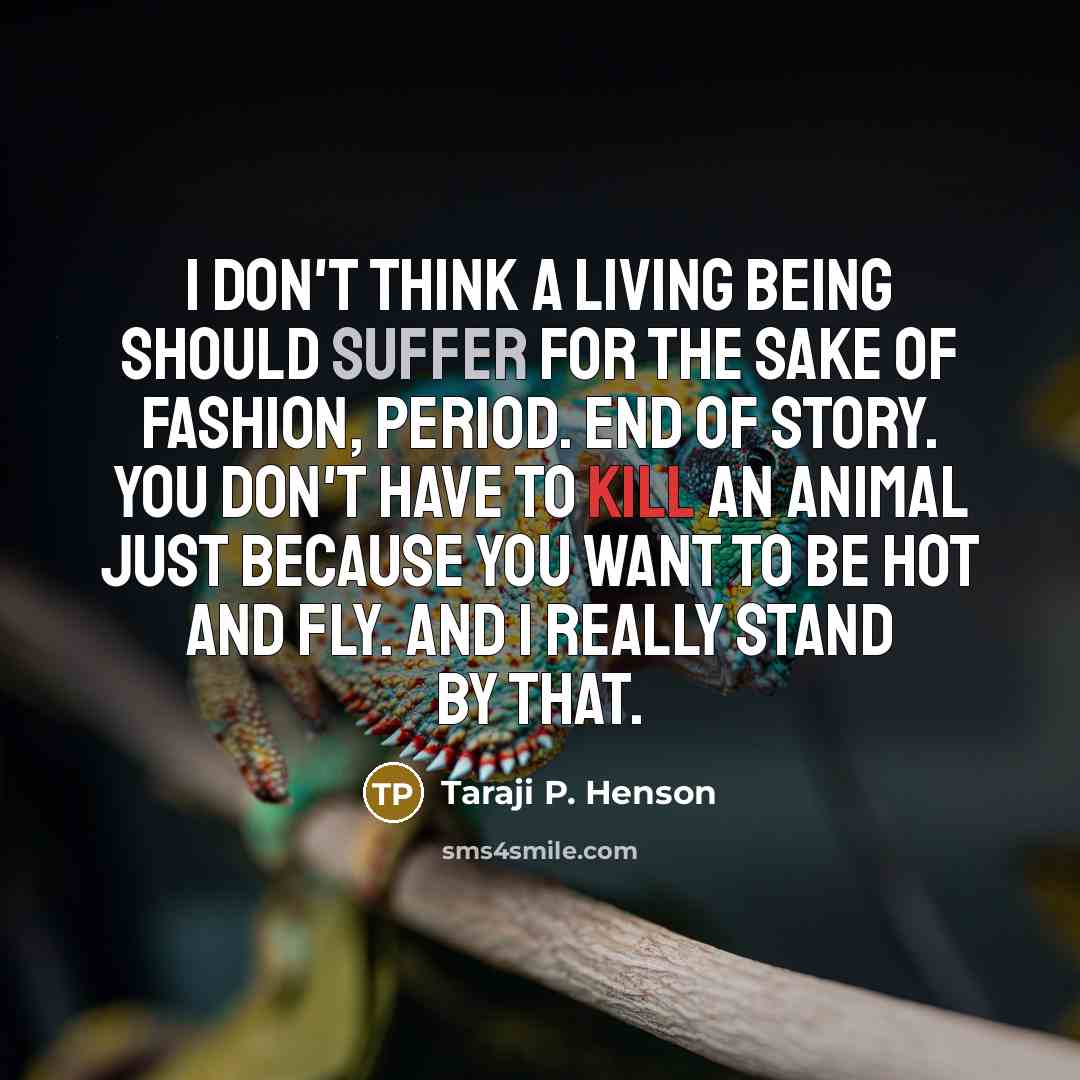 “I don't think a living being should suffer for the sake of fashion, period. End of story. You don't have to kill an animal just because you want to be hot and fly. And I really stand by that.” quote by Taraji P. Henson