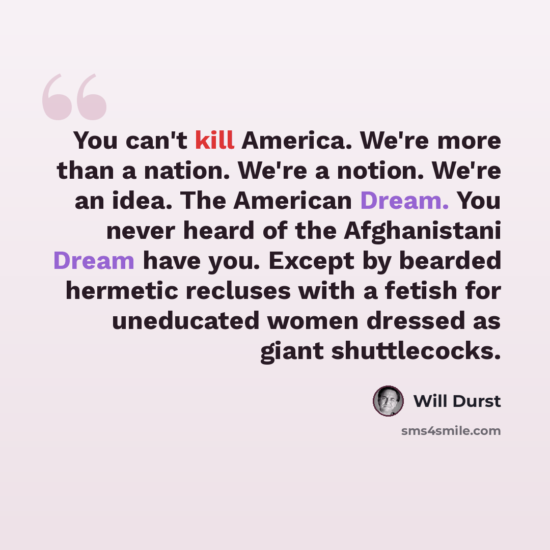 “You can't kill America. We're more than a nation. We're a notion. We're an idea. The American Dream. You never heard of the Afghanistani Dream have you. Except by bearded hermetic recluses with a fetish for uneducated women dressed as giant shuttlecocks.” quote by Will Durst