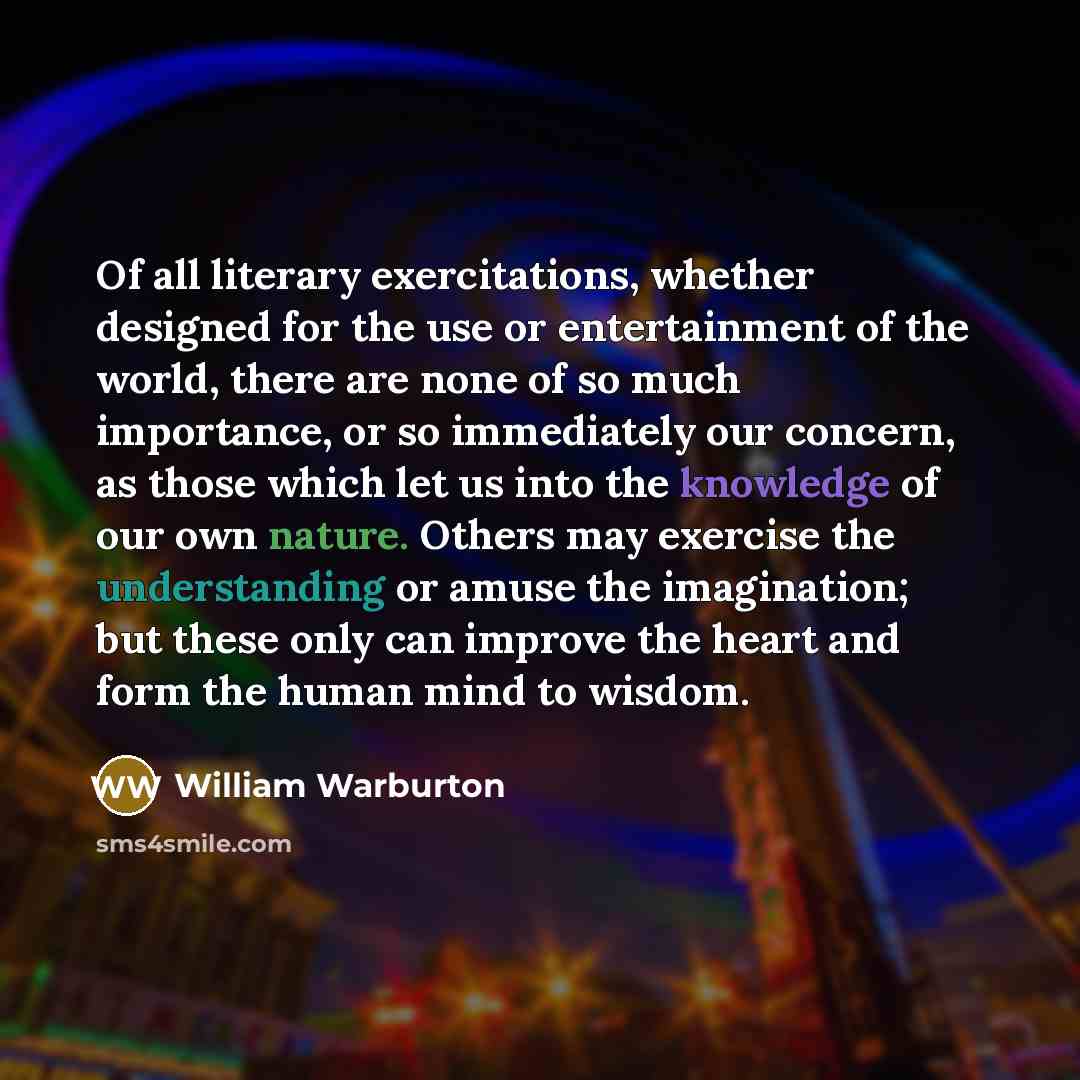 “Of all literary exercitations, whether designed for the use or entertainment of the world, there are none of so much importance, or so immediately our concern, as those which let us into the knowledge of our own nature. Others may exercise the understanding or amuse the imagination; but these only…” quote by William Warburton