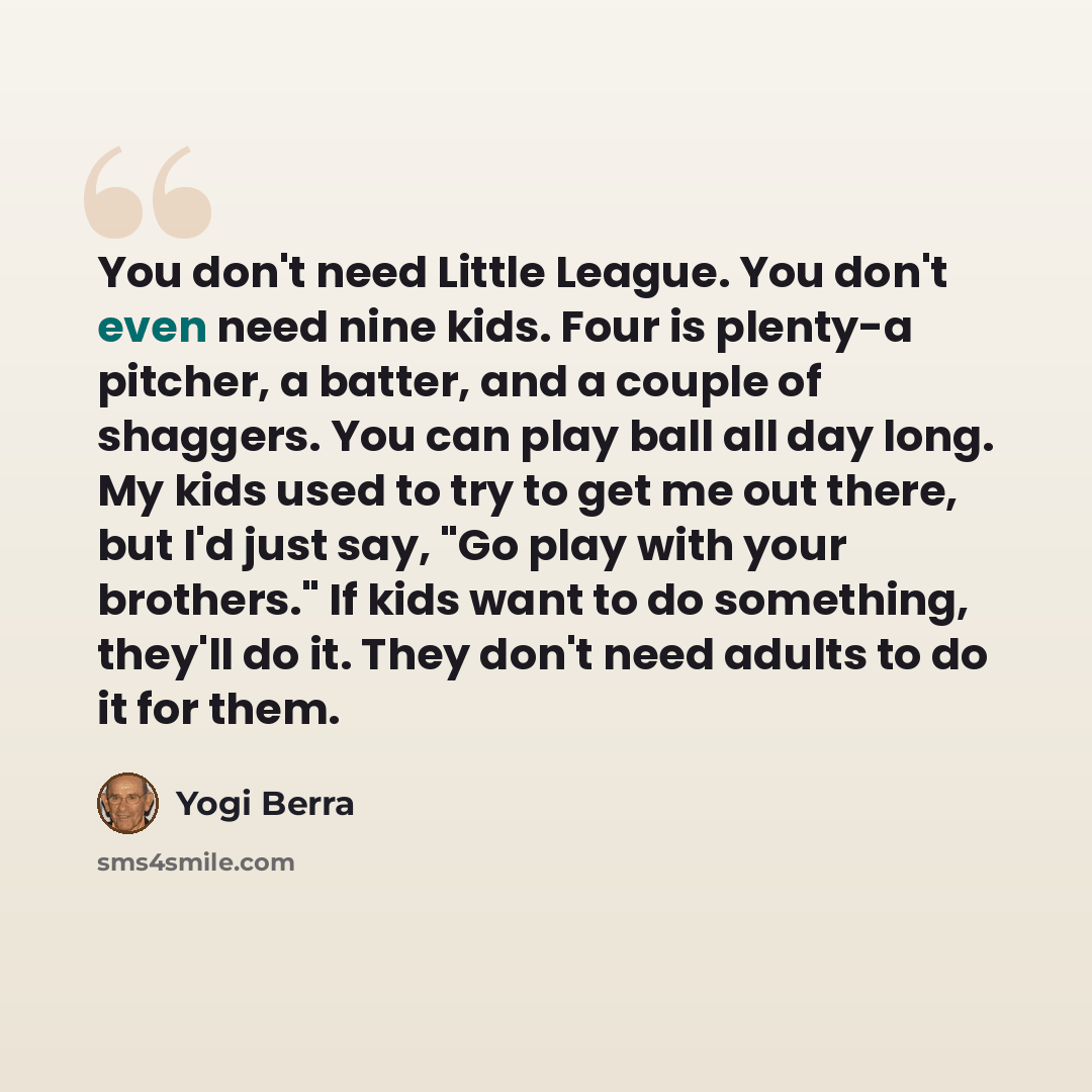 “You don't need Little League. You don't even need nine kids. Four is plenty-a pitcher, a batter, and a couple of shaggers. You can play ball all day long. My kids used to try to get me out there, but I'd just say, "Go play with your brothers." If kids want to do something, they'll do it. They…” quote by Yogi Berra