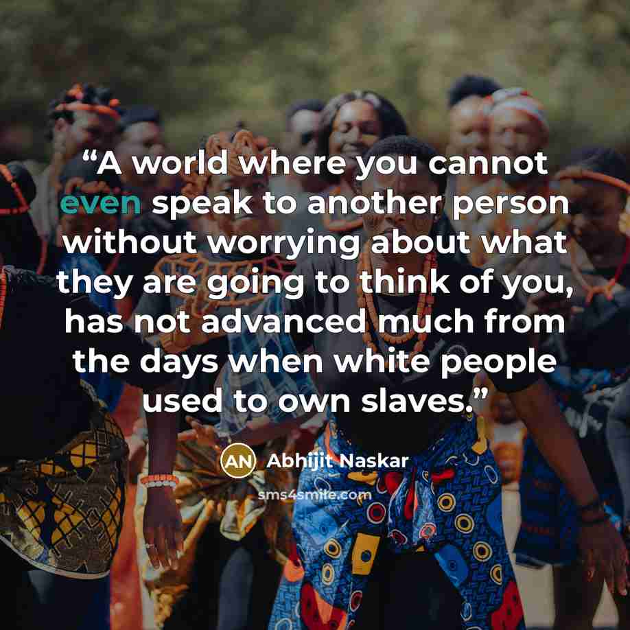 “A world where you cannot even speak to another person without worrying about what they are going to think of you, has not advanced much from the days when white people used to own slaves.” quote by Abhijit Naskar
