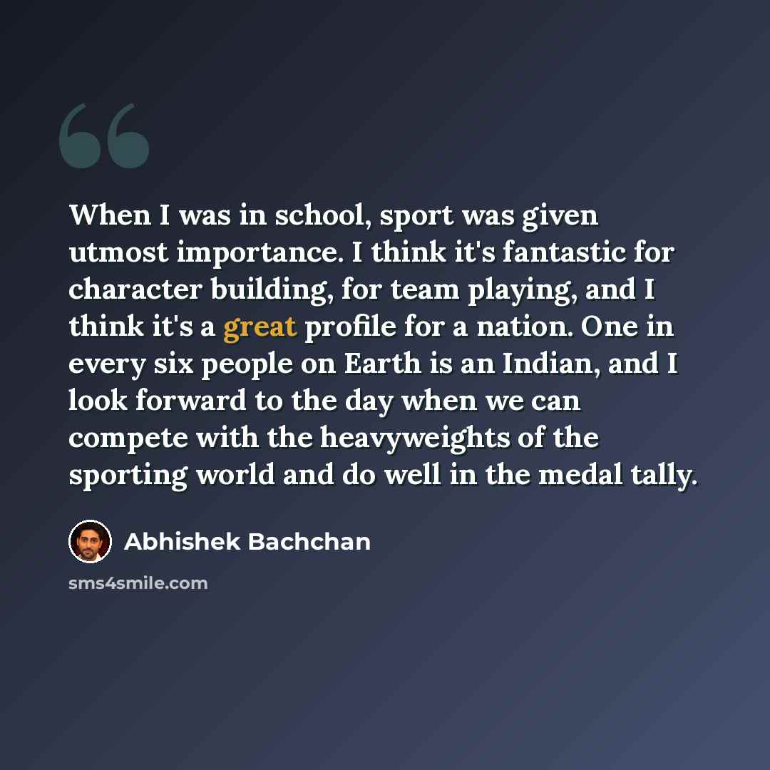 “When I was in school, sport was given utmost importance. I think it's fantastic for character building, for team playing, and I think it's a great profile for a nation. One in every six people on Earth is an Indian, and I look forward to the day when we can compete with the heavyweights of the…” quote by Abhishek Bachchan