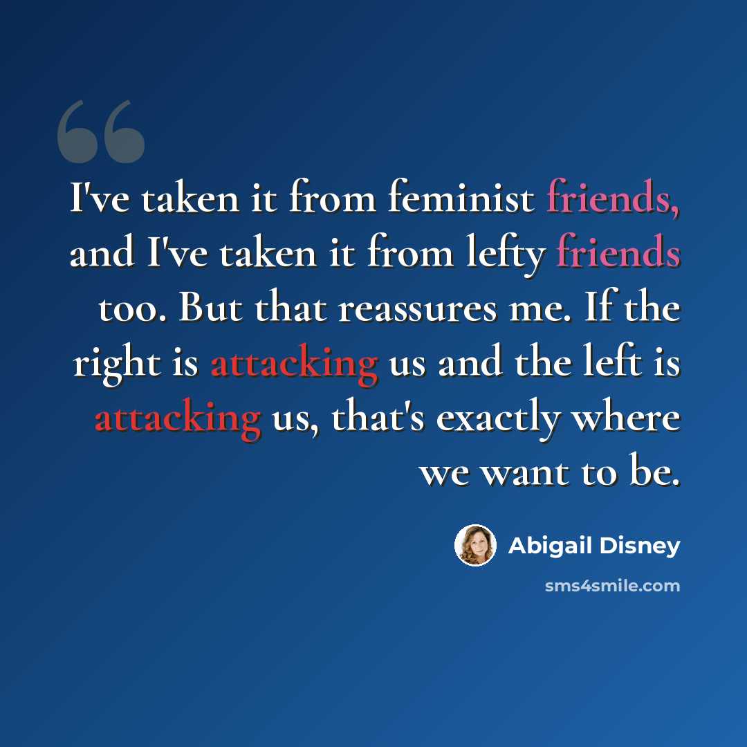 “I've taken it from feminist friends, and I've taken it from lefty friends too. But that reassures me. If the right is attacking us and the left is attacking us, that's exactly where we want to be.” quote by Abigail Disney