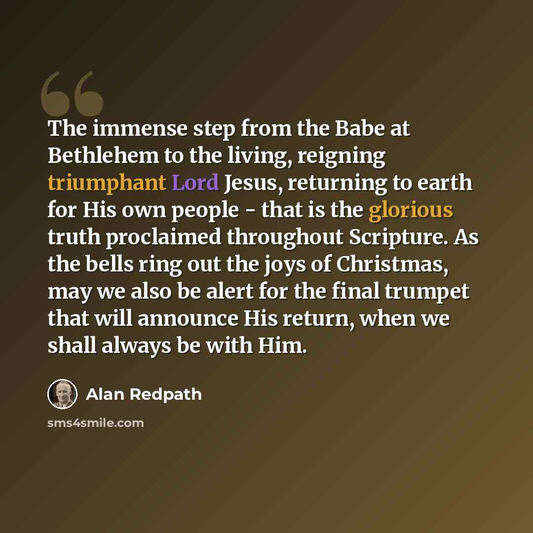 “The immense step from the Babe at Bethlehem to the living, reigning triumphant Lord Jesus, returning to earth for His own people - that is the glorious truth proclaimed throughout Scripture. As the bells ring out the joys of Christmas, may we also be alert for the final trumpet that will announce…” quote by Alan Redpath