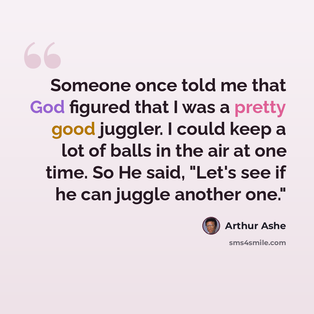“Someone once told me that God figured that I was a pretty good juggler. I could keep a lot of balls in the air at one time. So He said, "Let's see if he can juggle another one."” quote by Arthur Ashe