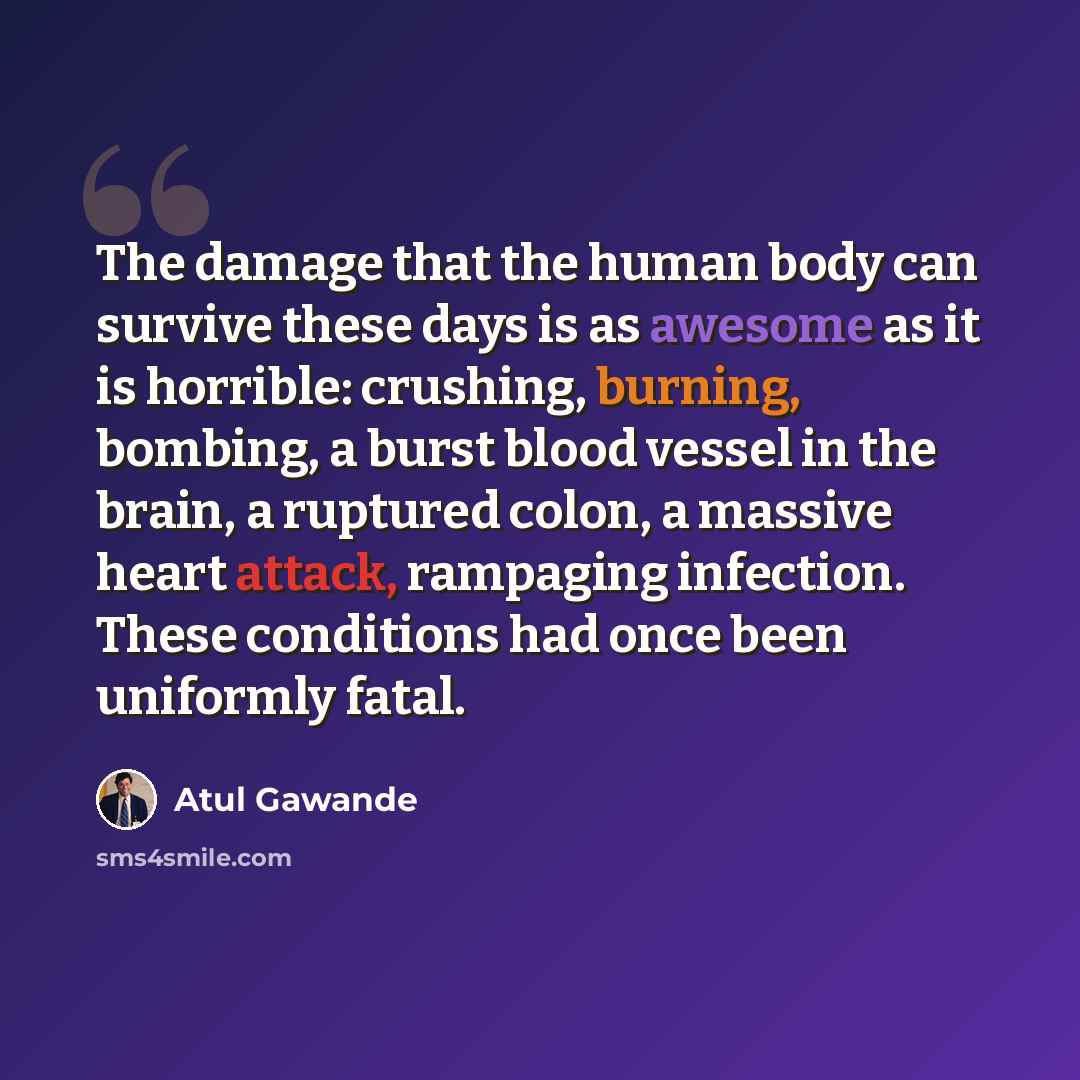 “The damage that the human body can survive these days is as awesome as it is horrible: crushing, burning, bombing, a burst blood vessel in the brain, a ruptured colon, a massive heart attack, rampaging infection. These conditions had once been uniformly fatal.” quote by Atul Gawande