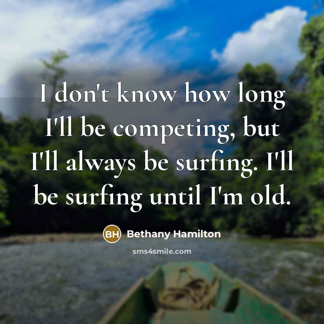 “I don't know how long I'll be competing, but I'll always be surfing. I'll be surfing until I'm old.” quote by Bethany Hamilton