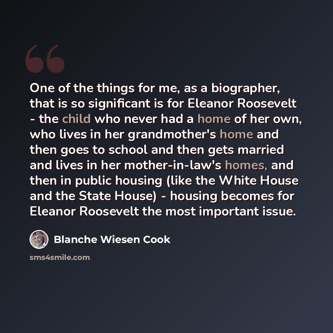 “One of the things for me, as a biographer, that is so significant is for Eleanor Roosevelt - the child who never had a home of her own, who lives in her grandmother's home and then goes to school and then gets married and lives in her mother-in-law's homes, and then in public housing (like the…” quote by Blanche Wiesen Cook