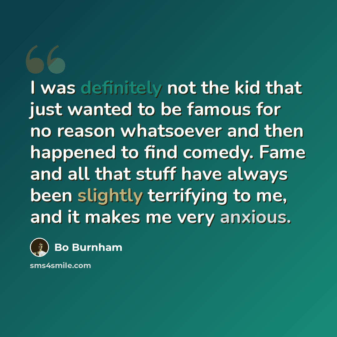 “I was definitely not the kid that just wanted to be famous for no reason whatsoever and then happened to find comedy. Fame and all that stuff have always been slightly terrifying to me, and it makes me very anxious.” quote by Bo Burnham