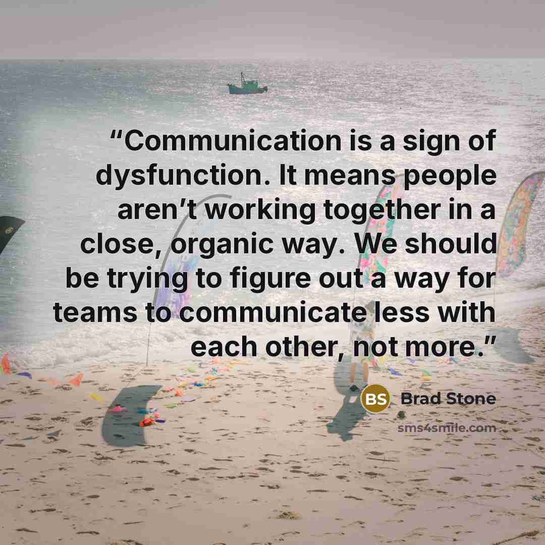 “Communication is a sign of dysfunction. It means people aren’t working together in a close, organic way. We should be trying to figure out a way for teams to communicate less with each other, not more.” quote by Brad Stone