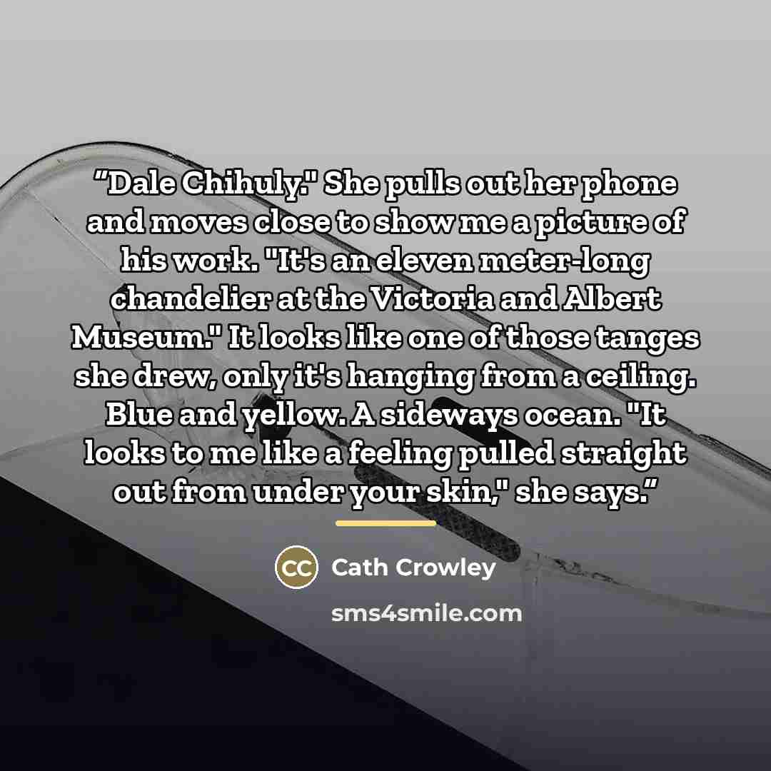 “Dale Chihuly." She pulls out her phone and moves close to show me a picture of his work. "It's an eleven meter-long chandelier at the Victoria and Albert Museum." It looks like one of those tanges she drew, only it's hanging from a ceiling. Blue and yellow. A sideways ocean. "It looks to me like a…” quote by Cath Crowley