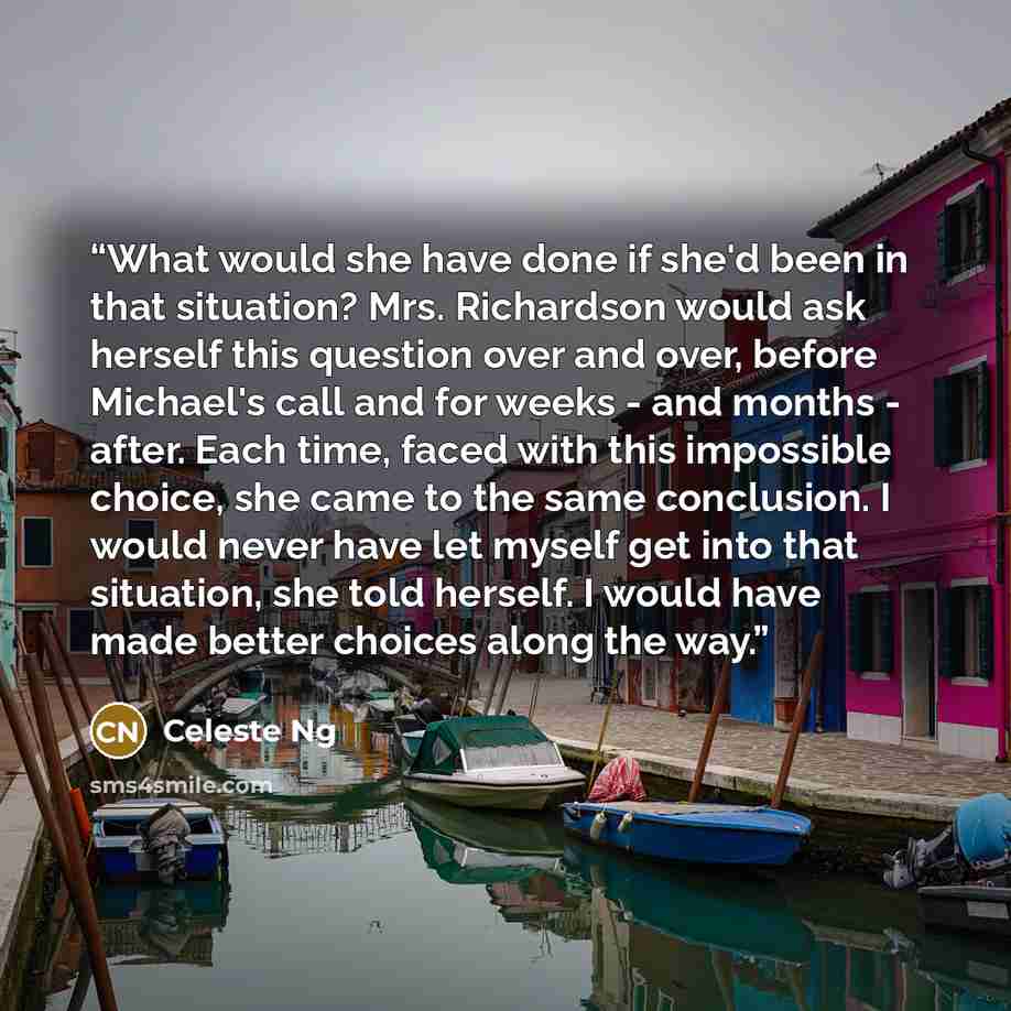 “What would she have done if she'd been in that situation? Mrs. Richardson would ask herself this question over and over, before Michael's call and for weeks - and months - after. Each time, faced with this impossible choice, she came to the same conclusion. I would never have let myself get into…” quote by Celeste Ng