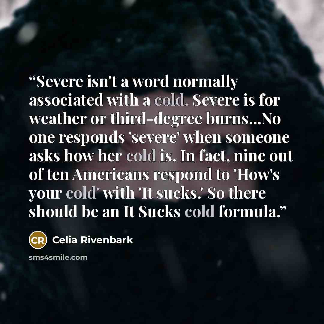 “Severe isn't a word normally associated with a cold. Severe is for weather or third-degree burns...No one responds 'severe' when someone asks how her cold is. In fact, nine out of ten Americans respond to 'How's your cold' with 'It sucks.' So there should be an It Sucks cold formula.” quote by Celia Rivenbark