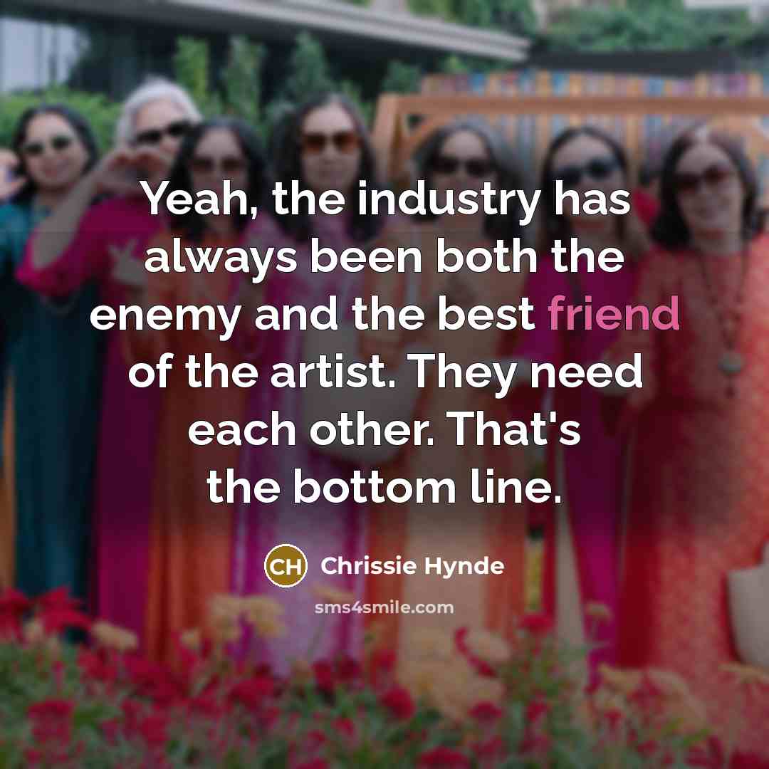 “Yeah, the industry has always been both the enemy and the best friend of the artist. They need each other. That's the bottom line.” quote by Chrissie Hynde