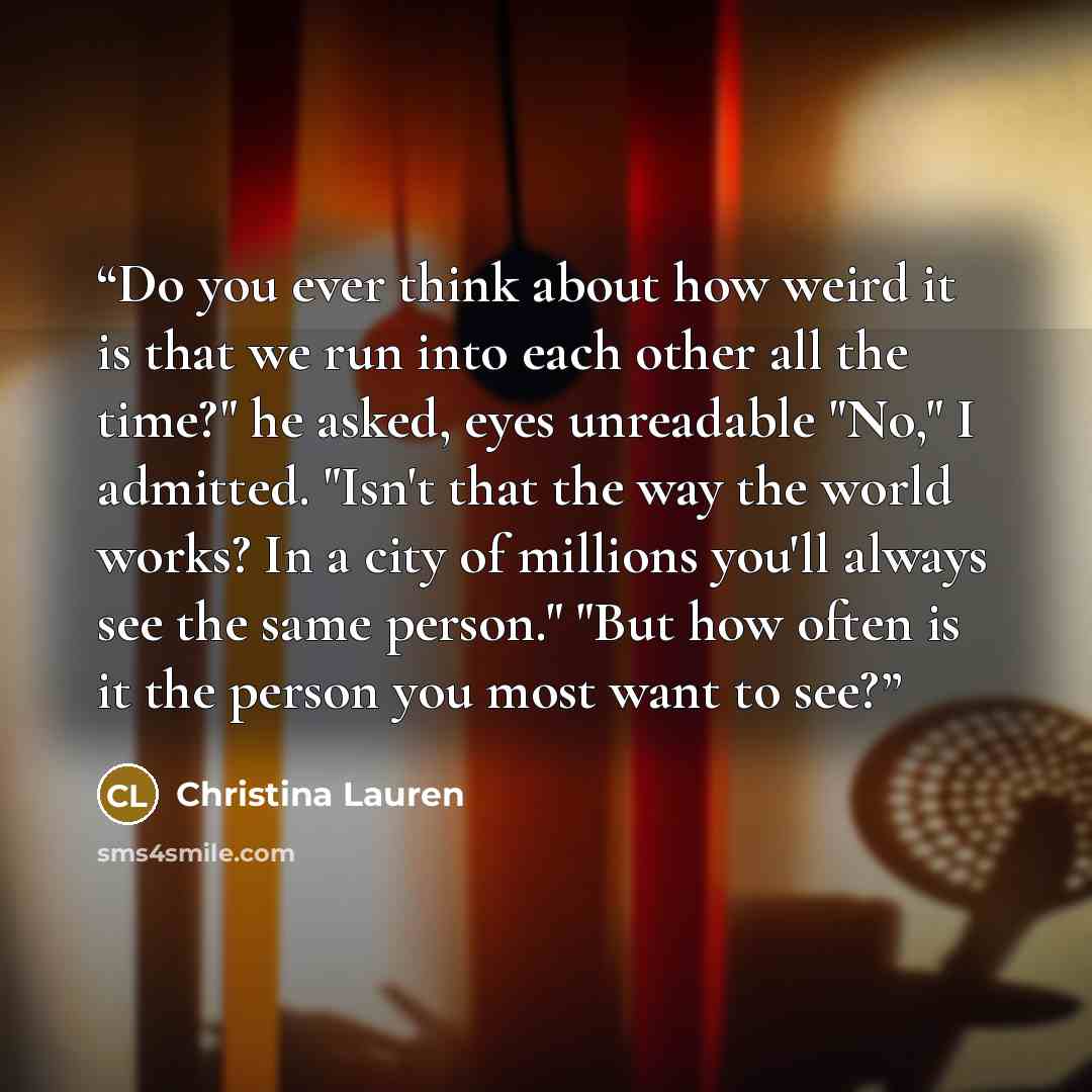 “Do you ever think about how weird it is that we run into each other all the time?" he asked, eyes unreadable "No," I admitted. "Isn't that the way the world works? In a city of millions you'll always see the same person." "But how often is it the person you most want to see?” quote by Christina Lauren
