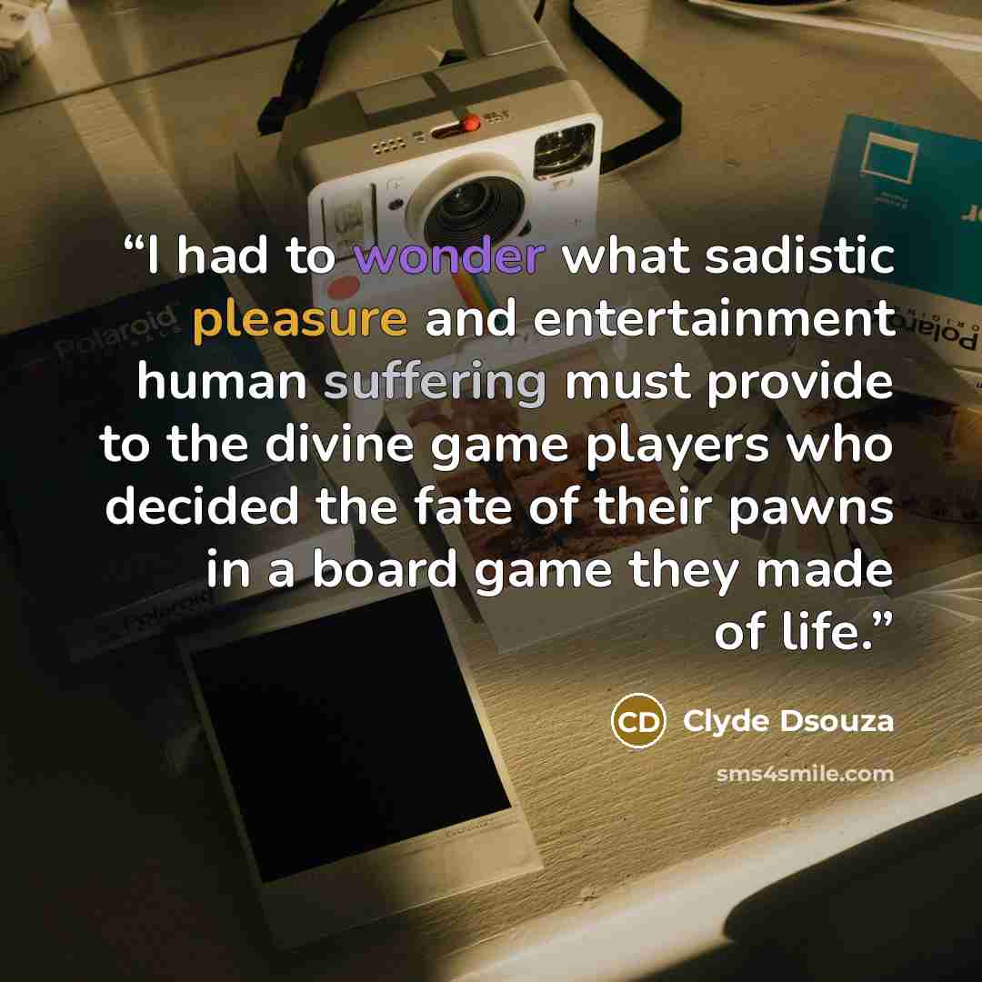 “I had to wonder what sadistic pleasure and entertainment human suffering must provide to the divine game players who decided the fate of their pawns in a board game they made of life.” quote by Clyde Dsouza
