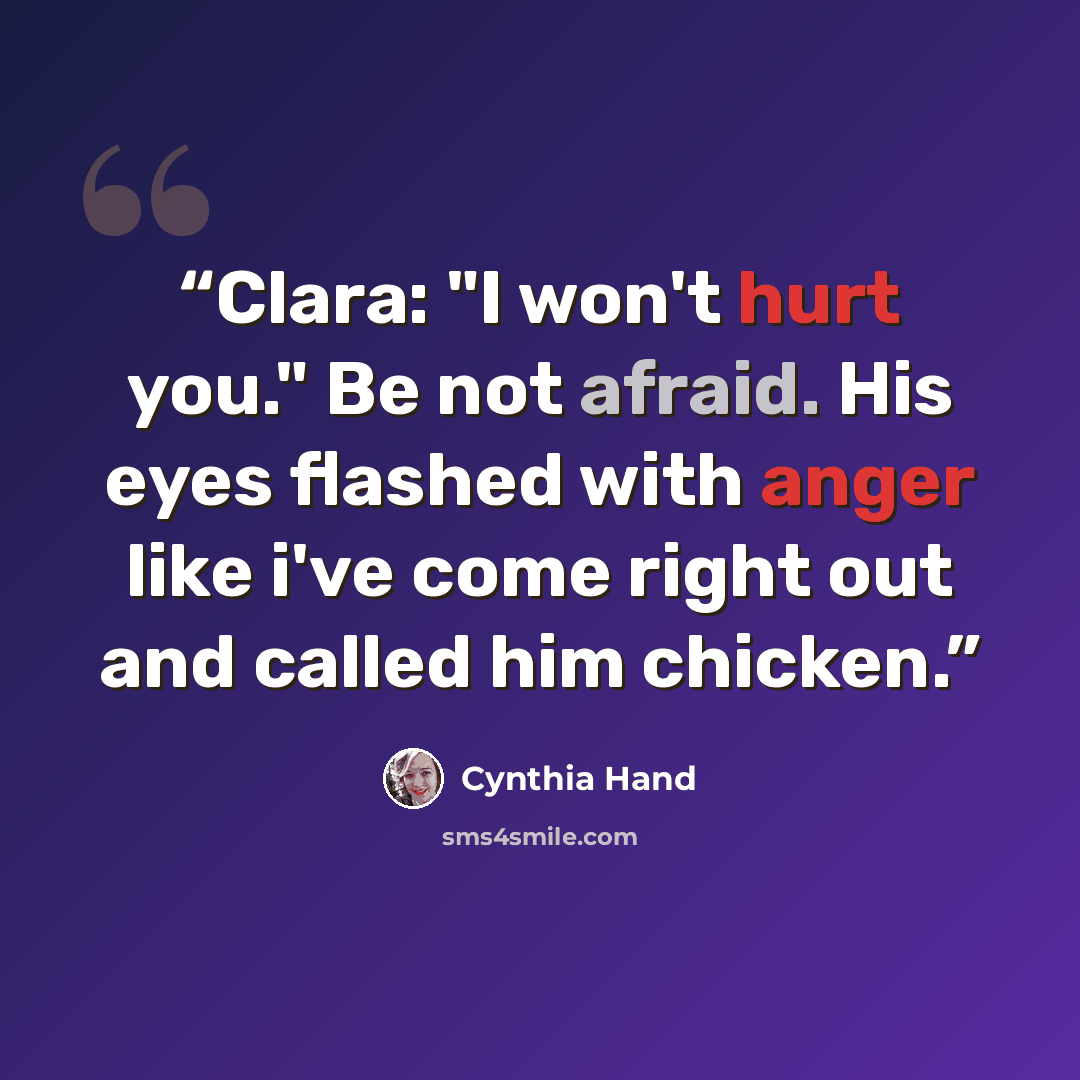 “Clara: "I won't hurt you." Be not afraid. His eyes flashed with anger like i've come right out and called him chicken.” quote by Cynthia Hand