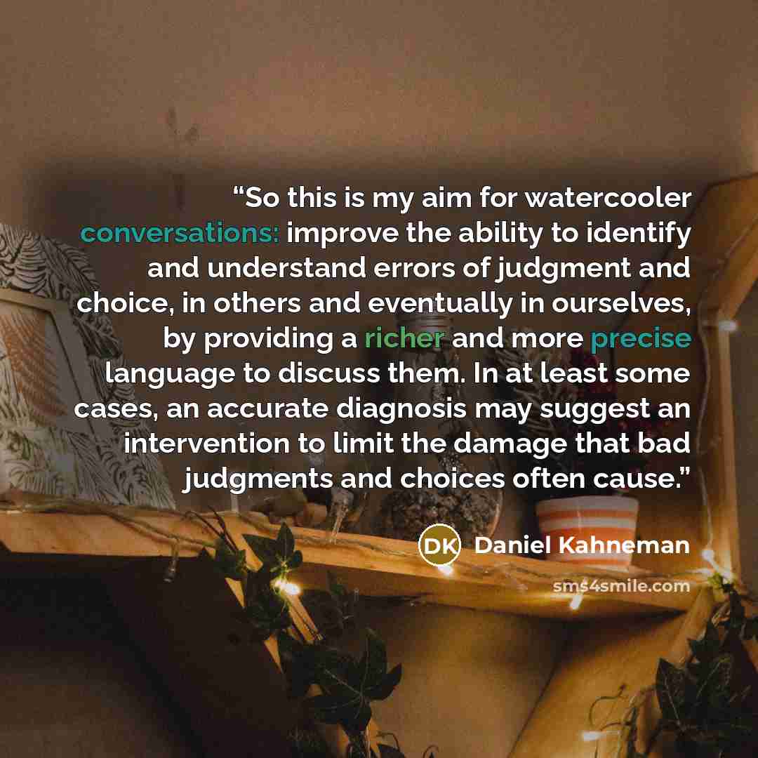 “So this is my aim for watercooler conversations: improve the ability to identify and understand errors of judgment and choice, in others and eventually in ourselves, by providing a richer and more precise language to discuss them. In at least some cases, an accurate diagnosis may suggest an…” quote by Daniel Kahneman