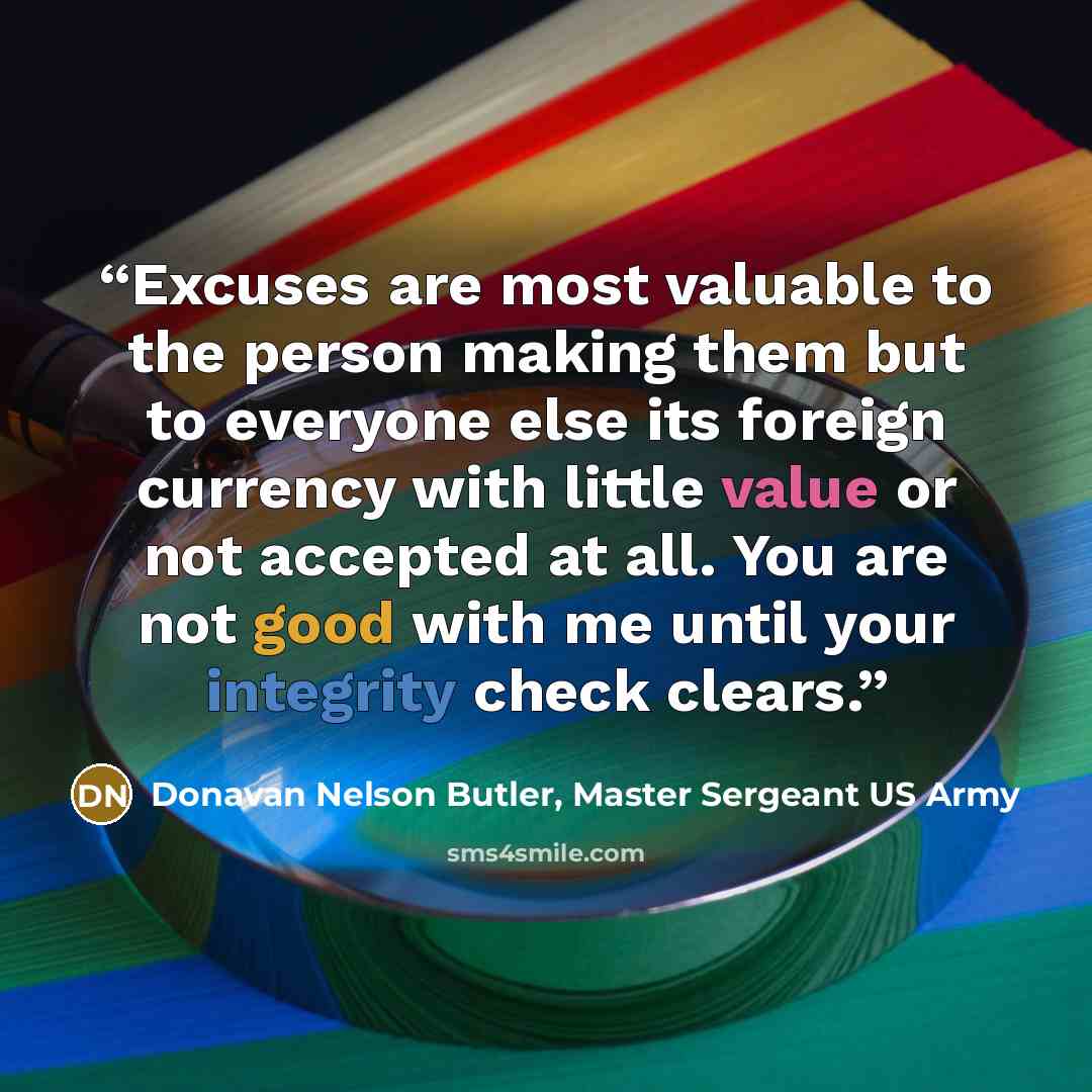 “Excuses are most valuable to the person making them but to everyone else its foreign currency with little value or not accepted at all. You are not good with me until your integrity check clears.” quote by Donavan Nelson Butler, Master Sergeant US Army