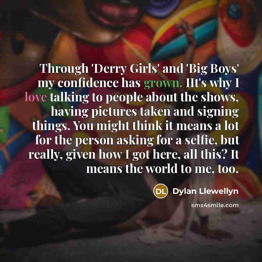 “Through 'Derry Girls' and 'Big Boys' my confidence has grown. IIt's why I love talking to people about the shows, having pictures taken and signing things. You might think it means a lot for the person asking for a selfie, but really, given how I got here, all this? It means the world to me, too.” quote by Dylan Llewellyn