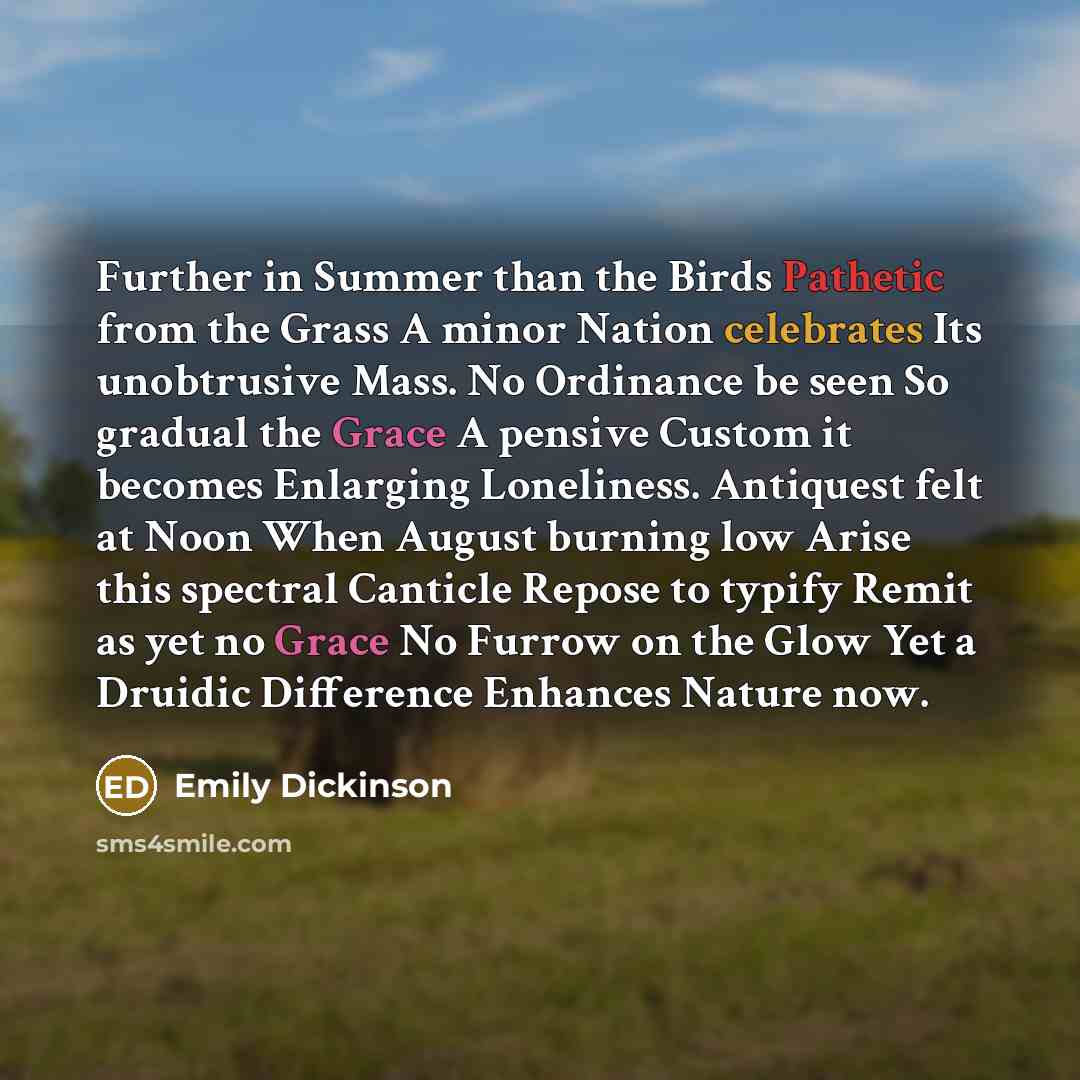 “Further in Summer than the Birds Pathetic from the Grass A minor Nation celebrates Its unobtrusive Mass. No Ordinance be seen So gradual the Grace A pensive Custom it becomes Enlarging Loneliness. Antiquest felt at Noon When August burning low Arise this spectral Canticle Repose to typify Remit as…” quote by Emily Dickinson