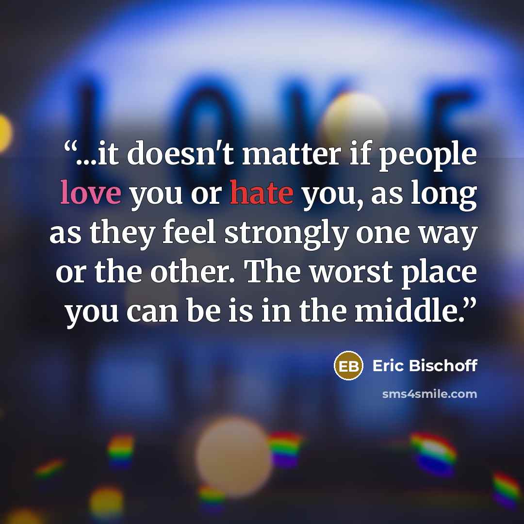 “...it doesn't matter if people love you or hate you, as long as they feel strongly one way or the other. The worst place you can be is in the middle.” quote by Eric Bischoff