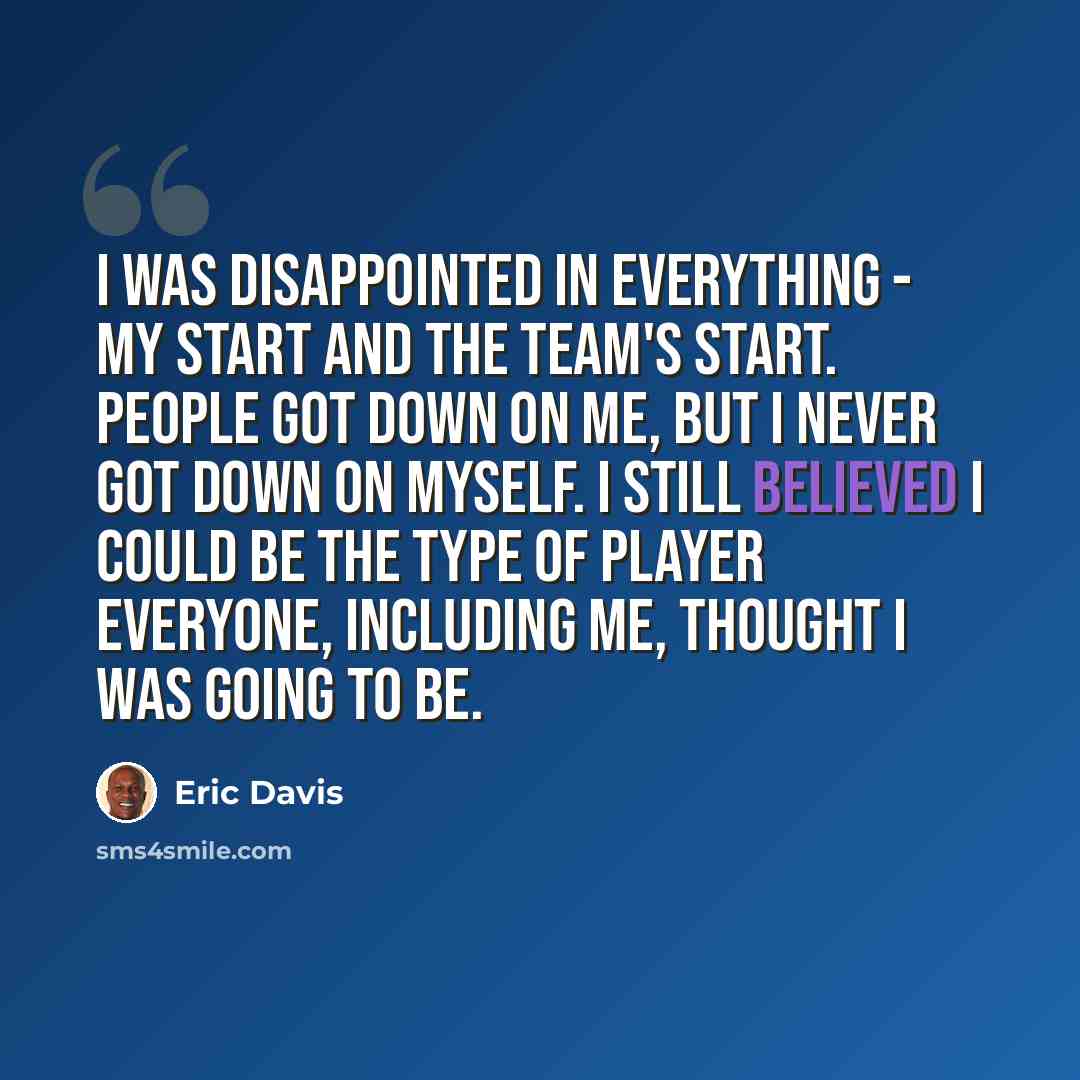 “I was disappointed in everything - my start and the team's start. People got down on me, but I never got down on myself. I still believed I could be the type of player everyone, including me, thought I was going to be.” quote by Eric Davis