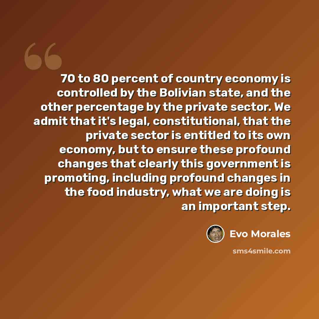 “70 to 80 percent of country economy is controlled by the Bolivian state, and the other percentage by the private sector. We admit that it's legal, constitutional, that the private sector is entitled to its own economy, but to ensure these profound changes that clearly this government is promoting…” quote by Evo Morales