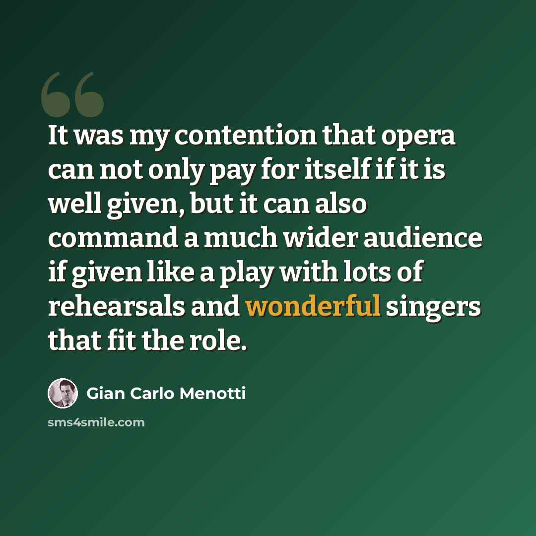 “It was my contention that opera can not only pay for itself if it is well given, but it can also command a much wider audience if given like a play with lots of rehearsals and wonderful singers that fit the role.” quote by Gian Carlo Menotti