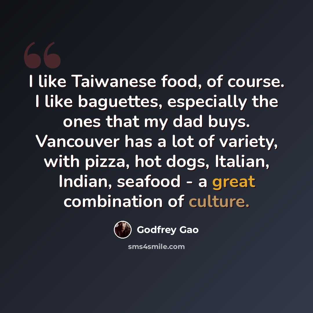 “I like Taiwanese food, of course. I like baguettes, especially the ones that my dad buys. Vancouver has a lot of variety, with pizza, hot dogs, Italian, Indian, seafood - a great combination of culture.” quote by Godfrey Gao