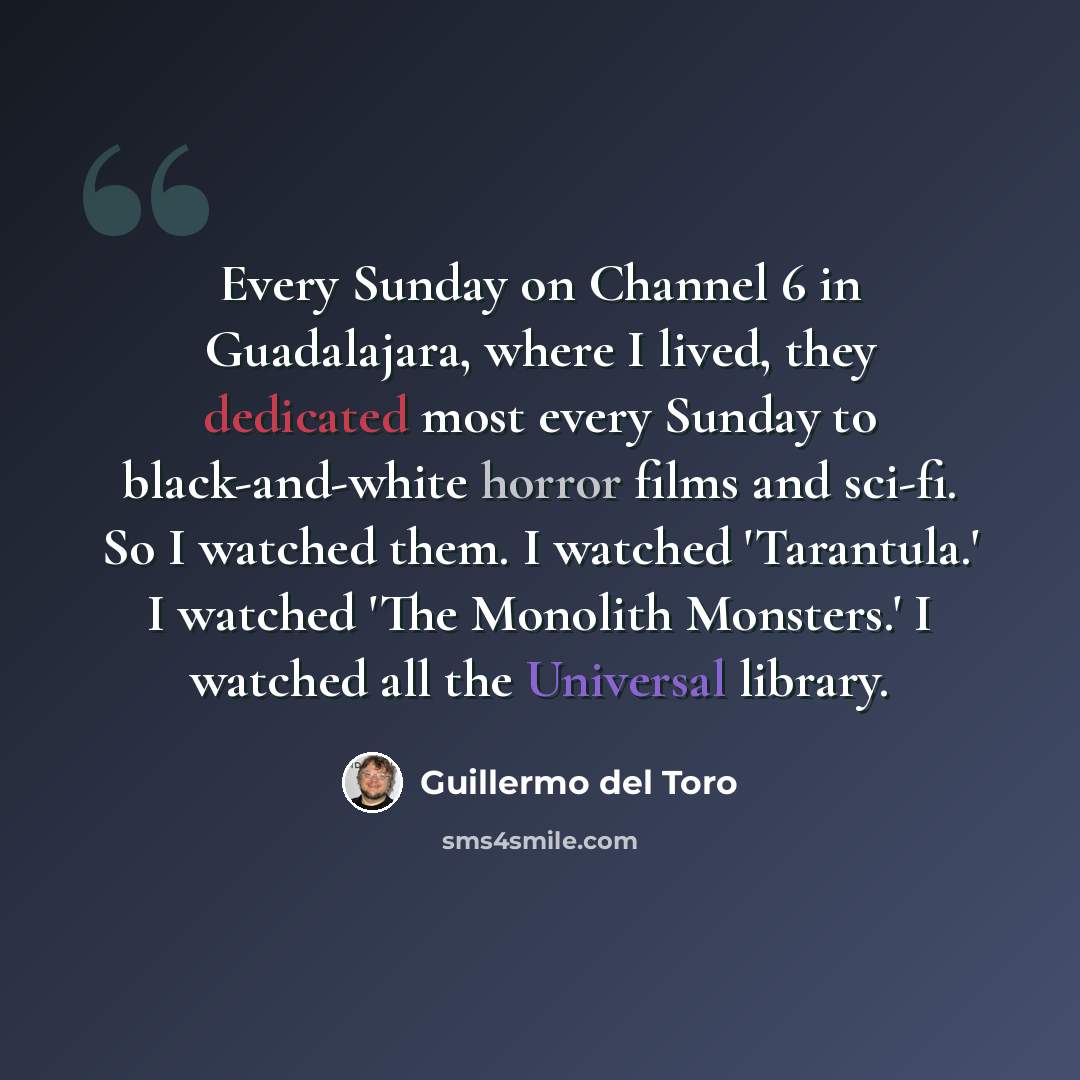“Every Sunday on Channel 6 in Guadalajara, where I lived, they dedicated most every Sunday to black-and-white horror films and sci-fi. So I watched them. I watched 'Tarantula.' I watched 'The Monolith Monsters.' I watched all the Universal library.” quote by Guillermo del Toro