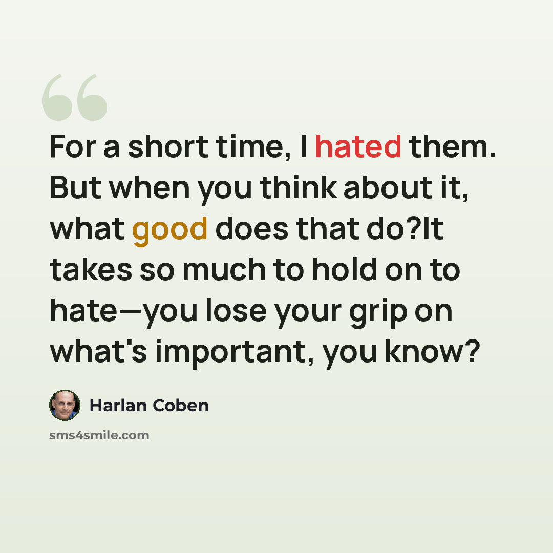 “For a short time, I hated them. But when you think about it, what good does that do?It takes so much to hold on to hate—you lose your grip on what's important, you know?” quote by Harlan Coben