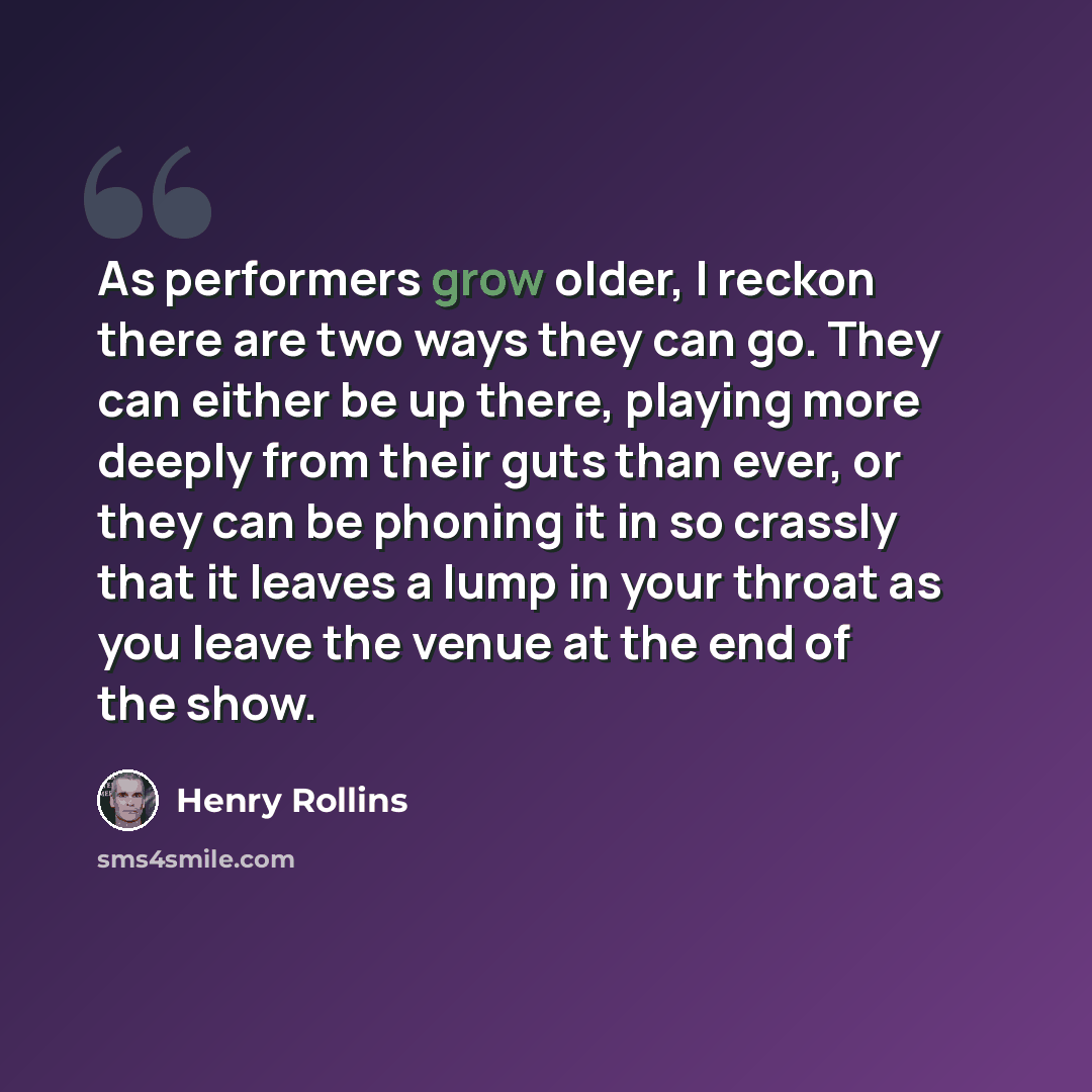 “As performers grow older, I reckon there are two ways they can go. They can either be up there, playing more deeply from their guts than ever, or they can be phoning it in so crassly that it leaves a lump in your throat as you leave the venue at the end of the show.” quote by Henry Rollins